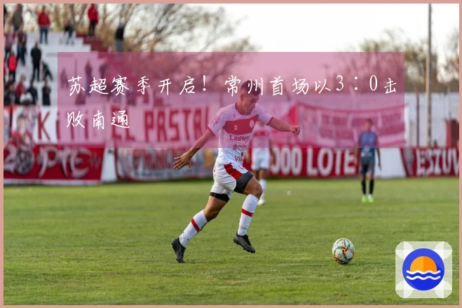 苏超赛季开启！常州首场以3∶0击败南通