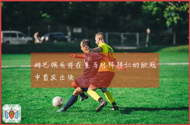 姆巴佩或将在皇马对阵拜仁的欧冠中首发出场