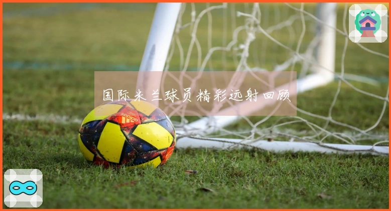 国际米兰球员精彩远射回顾