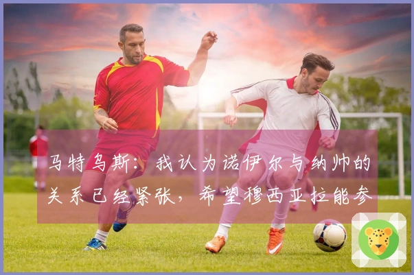 马特乌斯：我认为诺伊尔与纳帅的关系已经紧张，希望穆西亚拉能参加世界杯