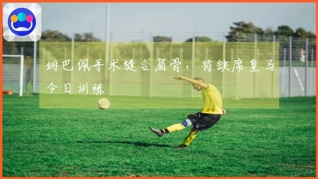 姆巴佩手术缝合眉骨，将缺席皇马今日训练