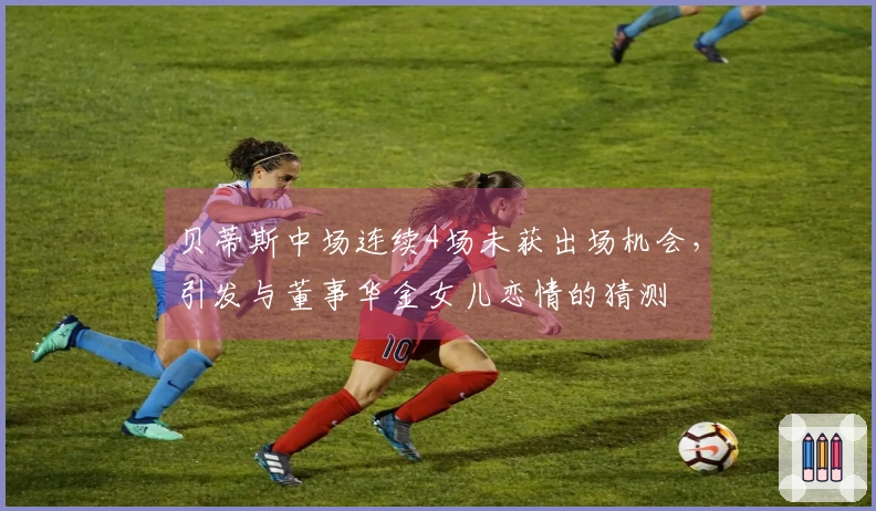 贝蒂斯中场连续4场未获出场机会，引发与董事华金女儿恋情的猜测