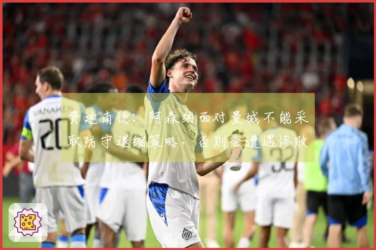 费迪南德：阿森纳面对曼城不能采取防守退缩策略，否则会遭遇惨败