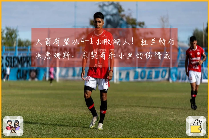 火箭有望以4-1击败湖人！杜兰特对决詹姆斯，东契奇和小里的伤情成为关键因素