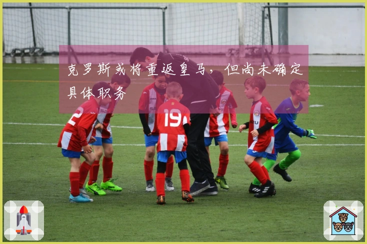 克罗斯或将重返皇马，但尚未确定具体职务