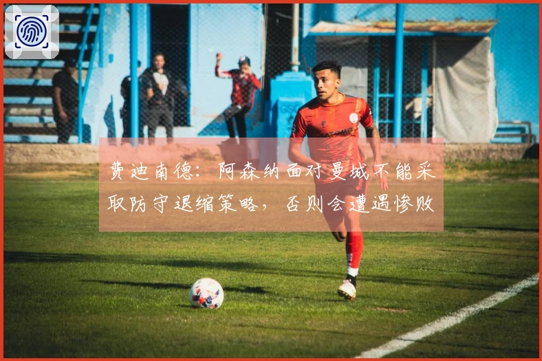 费迪南德：阿森纳面对曼城不能采取防守退缩策略，否则会遭遇惨败